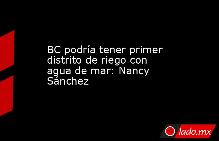 BC podría tener primer distrito de riego con agua de mar: Nancy Sánchez. Noticias en tiempo real