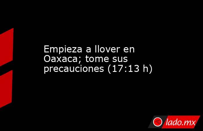 Empieza a llover en Oaxaca; tome sus precauciones (17:13 h). Noticias en tiempo real