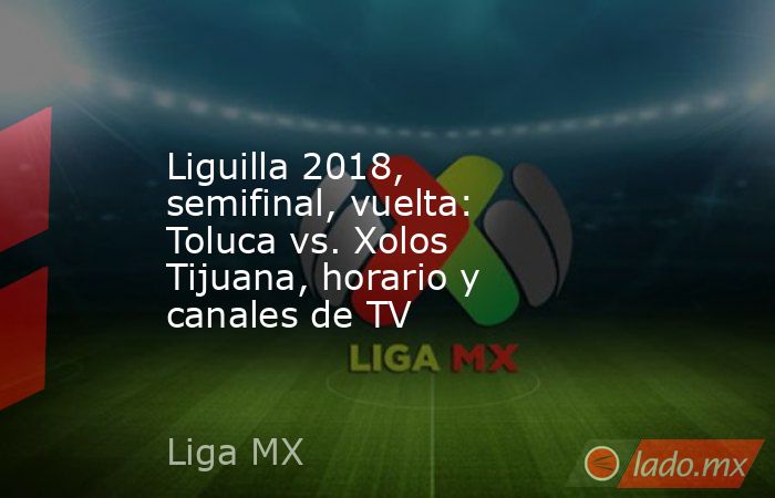 Liguilla 2018, semifinal, vuelta: Toluca vs. Xolos Tijuana, horario y canales de TV. Noticias en tiempo real