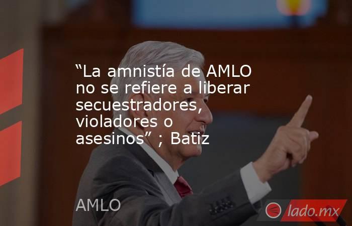 “La amnistía de AMLO no se refiere a liberar secuestradores, violadores o asesinos” ; Batiz. Noticias en tiempo real