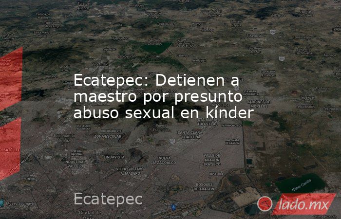 Ecatepec: Detienen a maestro por presunto abuso sexual en kínder. Noticias en tiempo real