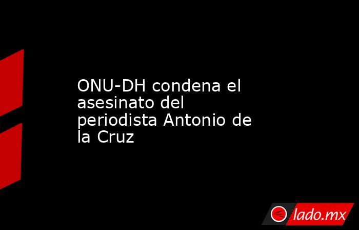ONU-DH condena el asesinato del periodista Antonio de la Cruz. Noticias en tiempo real