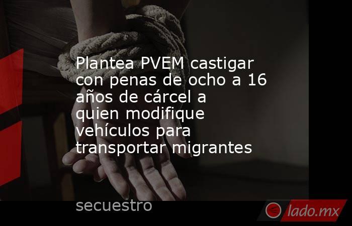 Plantea PVEM castigar con penas de ocho a 16 años de cárcel a quien modifique vehículos para transportar migrantes. Noticias en tiempo real