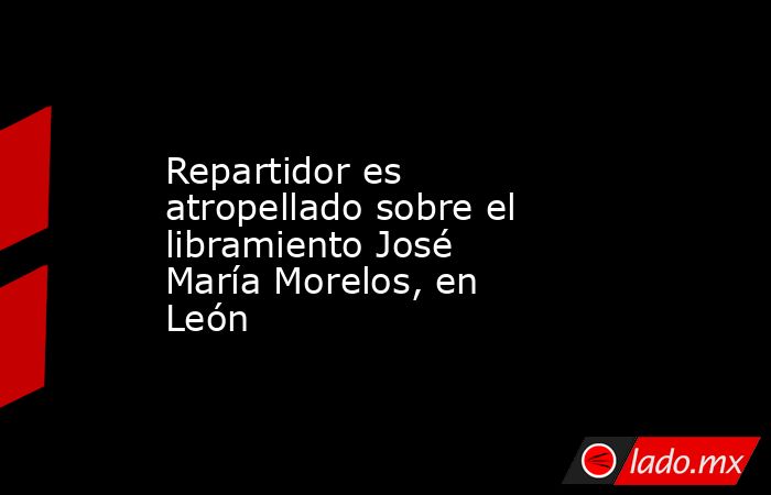 Repartidor es atropellado sobre el libramiento José María Morelos, en León. Noticias en tiempo real