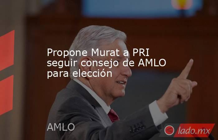 Propone Murat a PRI seguir consejo de AMLO para elección . Noticias en tiempo real