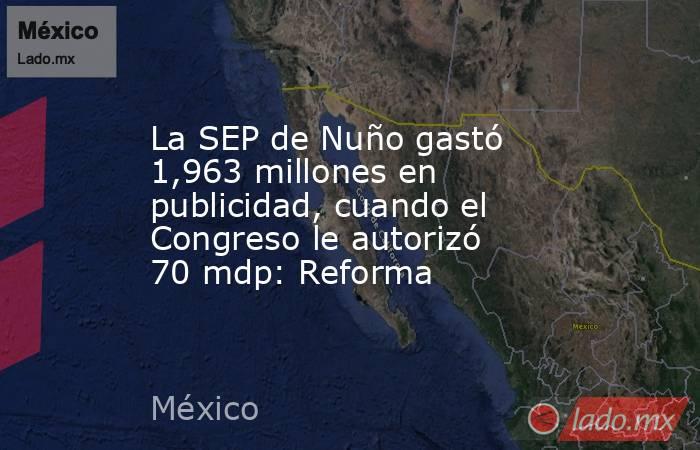 La SEP de Nuño gastó 1,963 millones en publicidad, cuando el Congreso le autorizó 70 mdp: Reforma. Noticias en tiempo real