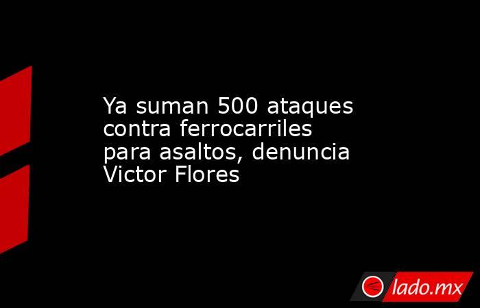 Ya suman 500 ataques contra ferrocarriles para asaltos, denuncia Victor Flores. Noticias en tiempo real