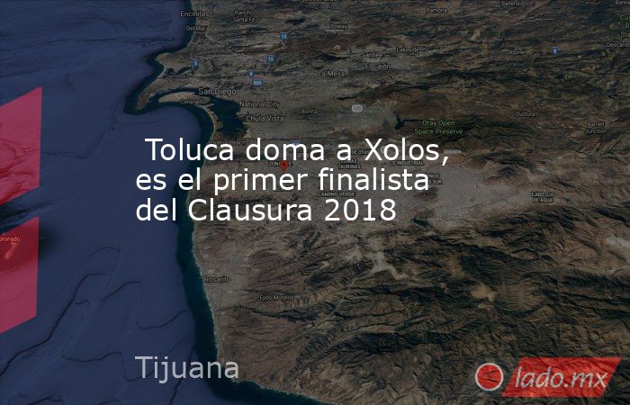  Toluca doma a Xolos, es el primer finalista del Clausura 2018. Noticias en tiempo real