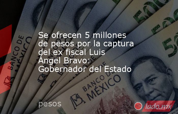 Se ofrecen 5 millones de pesos por la captura del ex fiscal Luis Ángel Bravo: Gobernador del Estado. Noticias en tiempo real