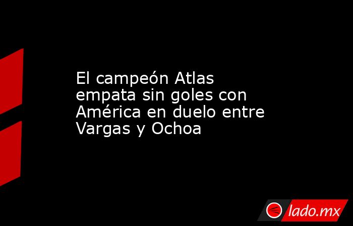 El campeón Atlas empata sin goles con América en duelo entre Vargas y Ochoa. Noticias en tiempo real