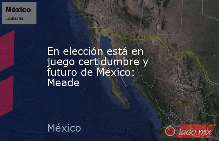 En elección está en juego certidumbre y futuro de México: Meade. Noticias en tiempo real