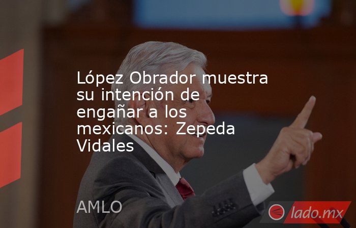 López Obrador muestra su intención de engañar a los mexicanos: Zepeda Vidales. Noticias en tiempo real