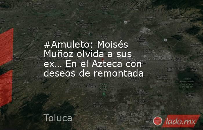 #Amuleto: Moisés Muñoz olvida a sus ex… En el Azteca con deseos de remontada. Noticias en tiempo real