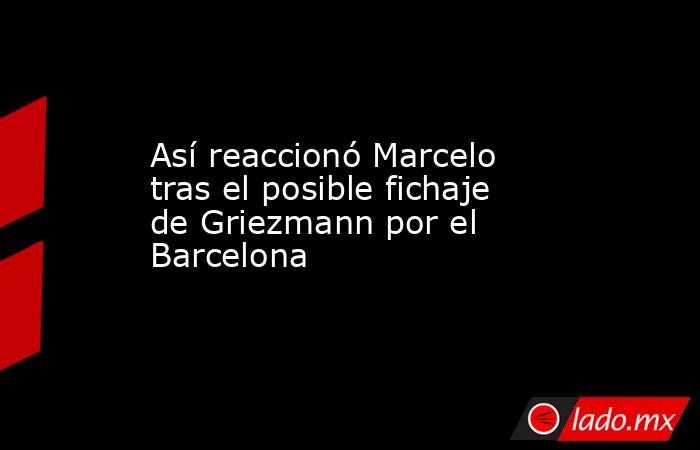 Así reaccionó Marcelo tras el posible fichaje de Griezmann por el Barcelona. Noticias en tiempo real