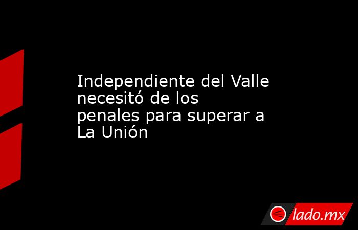 Independiente del Valle necesitó de los penales para superar a La Unión. Noticias en tiempo real