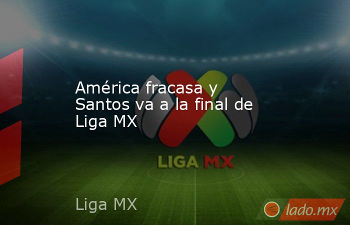 América fracasa y Santos va a la final de Liga MX. Noticias en tiempo real