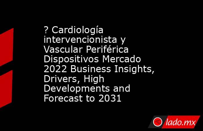 ? Cardiología intervencionista y Vascular Periférica Dispositivos Mercado 2022 Business Insights, Drivers, High Developments and Forecast to 2031. Noticias en tiempo real