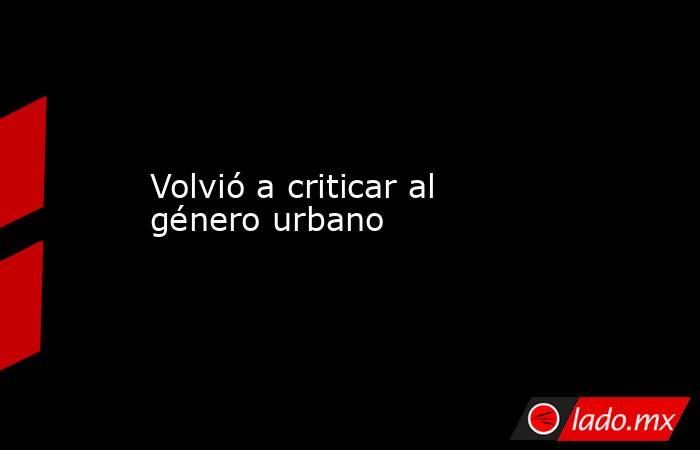 Volvió a criticar al género urbano. Noticias en tiempo real