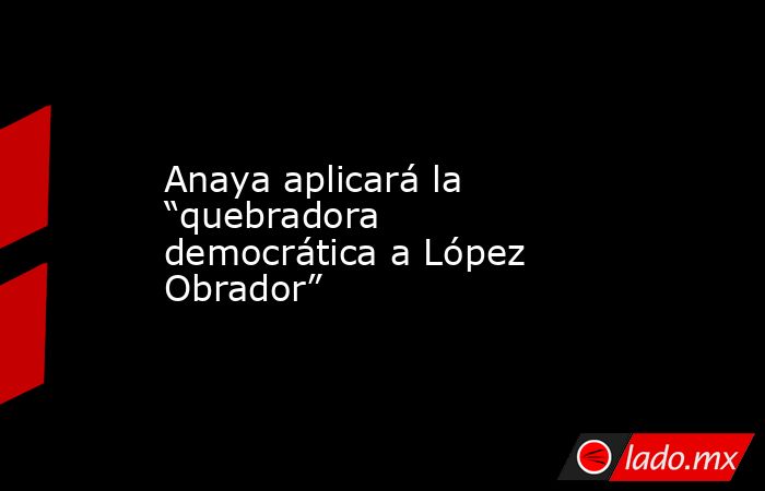 Anaya aplicará la “quebradora democrática a López Obrador”. Noticias en tiempo real