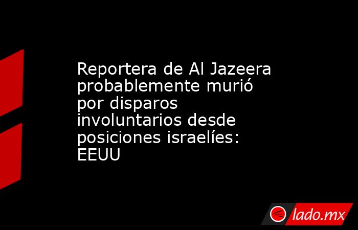 Reportera de Al Jazeera probablemente murió por disparos involuntarios desde posiciones israelíes: EEUU. Noticias en tiempo real