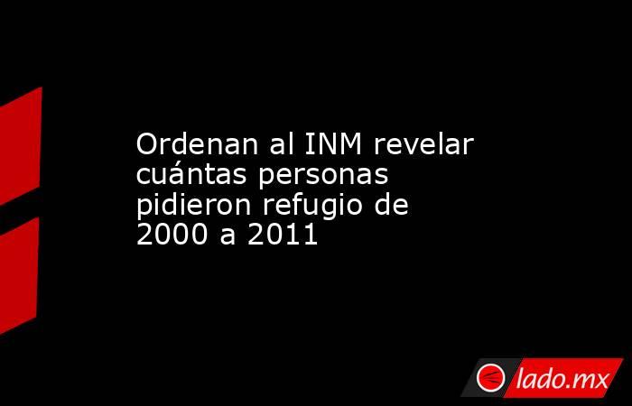Ordenan al INM revelar cuántas personas pidieron refugio de 2000 a 2011. Noticias en tiempo real