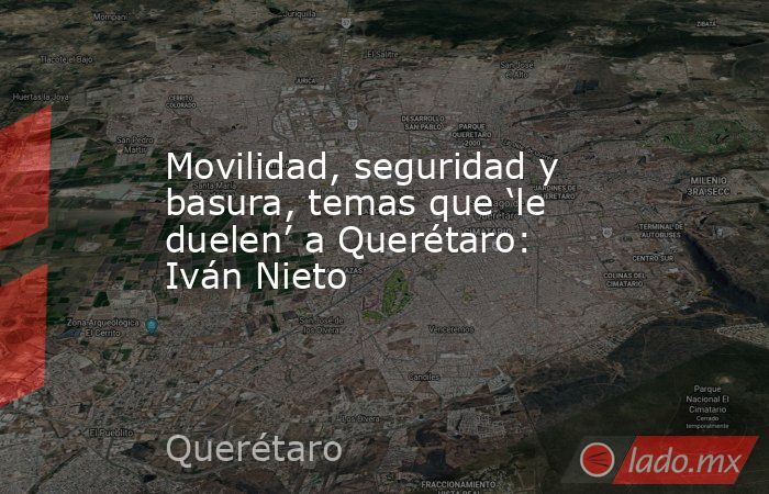 Movilidad, seguridad y basura, temas que ‘le duelen’ a Querétaro: Iván Nieto. Noticias en tiempo real
