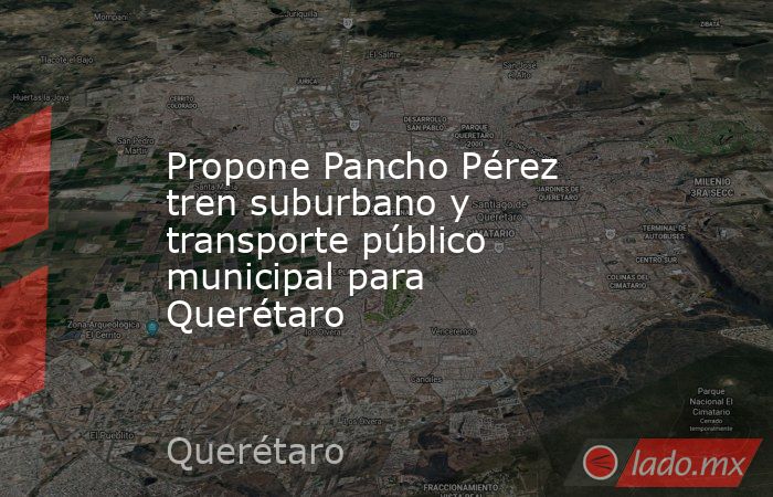 Propone Pancho Pérez tren suburbano y transporte público municipal para Querétaro. Noticias en tiempo real