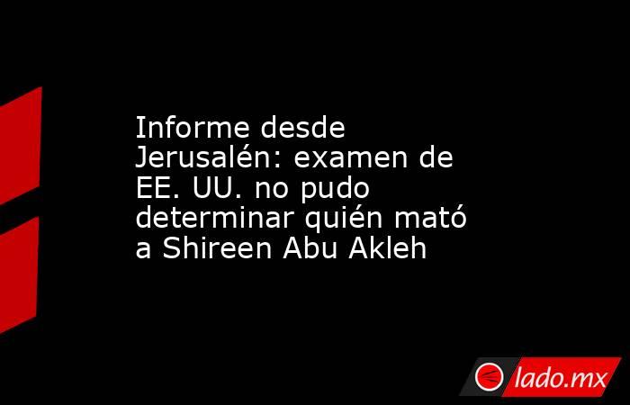Informe desde Jerusalén: examen de EE. UU. no pudo determinar quién mató a Shireen Abu Akleh. Noticias en tiempo real