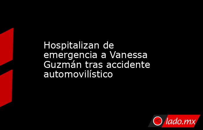 Hospitalizan de emergencia a Vanessa Guzmán tras accidente automovilístico. Noticias en tiempo real