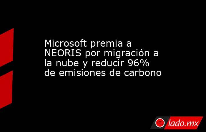 Microsoft premia a NEORIS por migración a la nube y reducir 96% de emisiones de carbono. Noticias en tiempo real