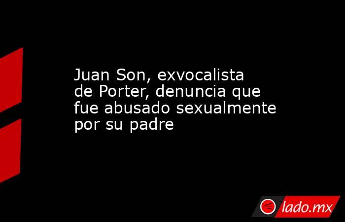 Juan Son, exvocalista de Porter, denuncia que fue abusado sexualmente por su padre. Noticias en tiempo real