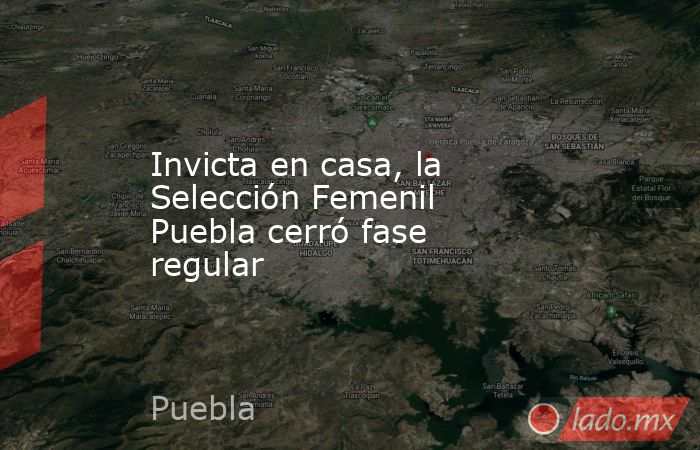 Invicta en casa, la Selección Femenil Puebla cerró fase regular. Noticias en tiempo real