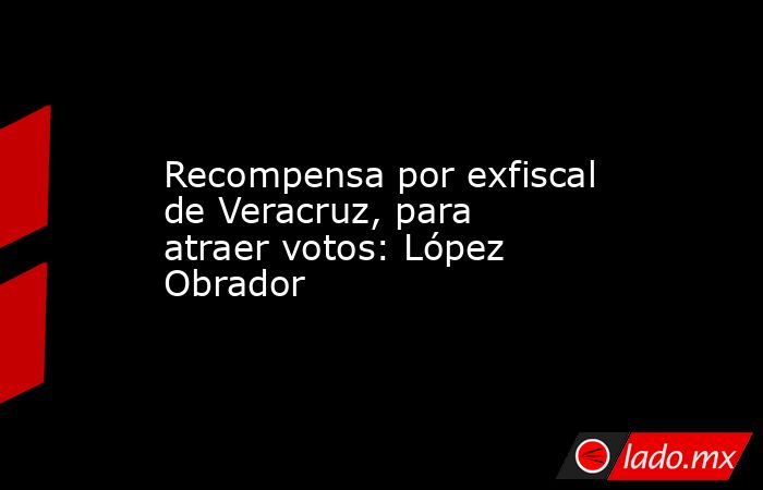 Recompensa por exfiscal de Veracruz, para atraer votos: López Obrador. Noticias en tiempo real