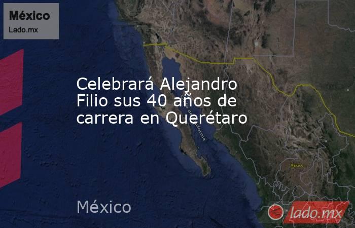 Celebrará Alejandro Filio sus 40 años de carrera en Querétaro. Noticias en tiempo real