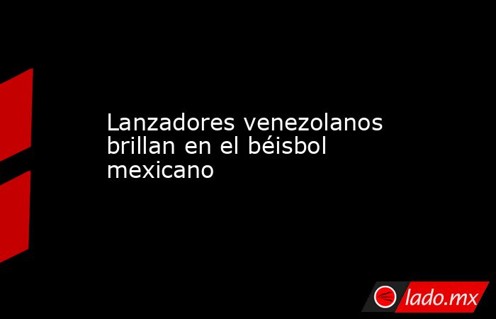 Lanzadores venezolanos brillan en el béisbol mexicano. Noticias en tiempo real