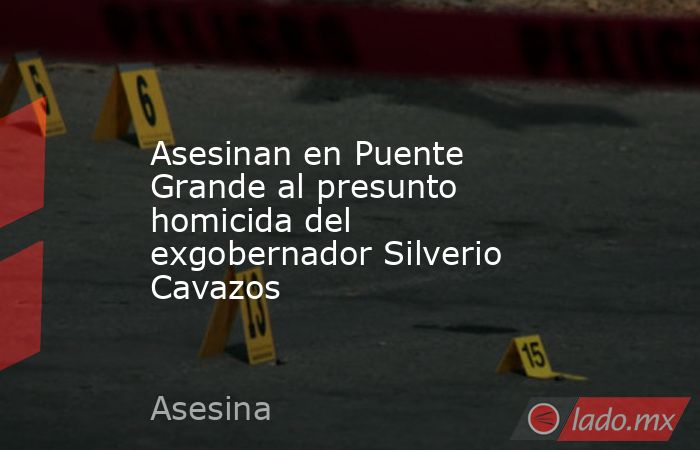 Asesinan en Puente Grande al presunto homicida del exgobernador Silverio Cavazos. Noticias en tiempo real