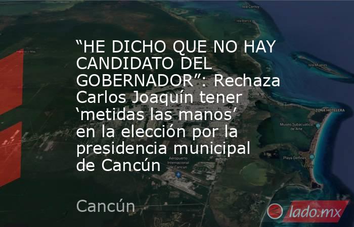 “HE DICHO QUE NO HAY CANDIDATO DEL GOBERNADOR”: Rechaza Carlos Joaquín tener ‘metidas las manos’ en la elección por la presidencia municipal de Cancún. Noticias en tiempo real