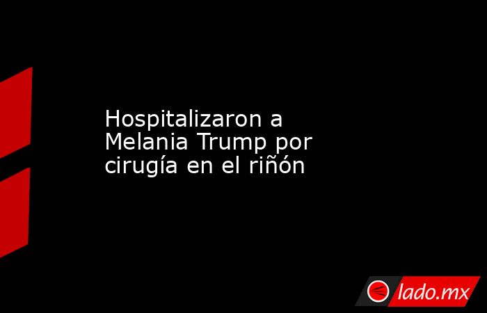 Hospitalizaron a Melania Trump por cirugía en el riñón. Noticias en tiempo real