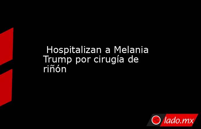  Hospitalizan a Melania Trump por cirugía de riñón. Noticias en tiempo real