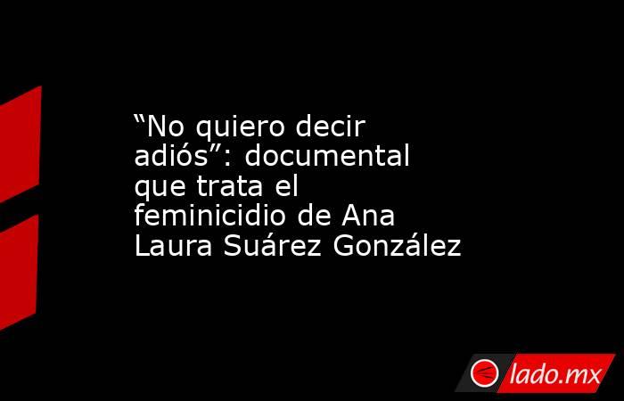 “No quiero decir adiós”: documental que trata el feminicidio de Ana Laura Suárez González. Noticias en tiempo real