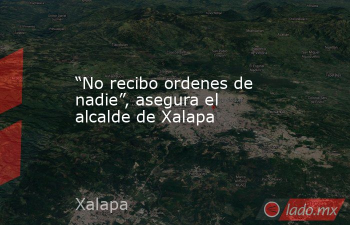 “No recibo ordenes de nadie”, asegura el alcalde de Xalapa. Noticias en tiempo real