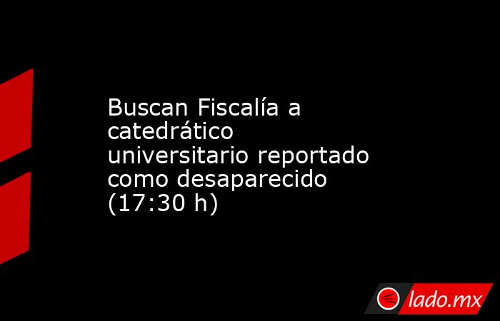 Buscan Fiscalía a catedrático universitario reportado como desaparecido (17:30 h). Noticias en tiempo real