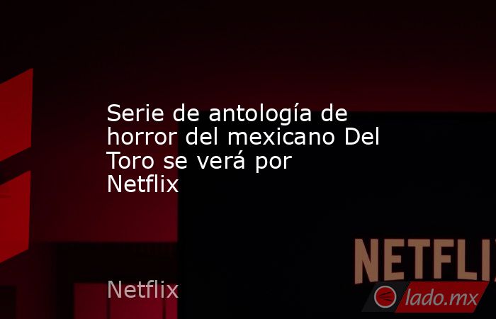 Serie de antología de horror del mexicano Del Toro se verá por Netflix. Noticias en tiempo real