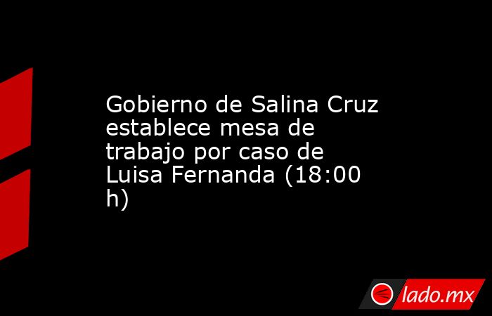 Gobierno de Salina Cruz establece mesa de trabajo por caso de Luisa Fernanda (18:00 h). Noticias en tiempo real