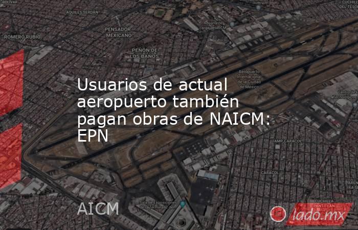 Usuarios de actual aeropuerto también pagan obras de NAICM: EPN. Noticias en tiempo real