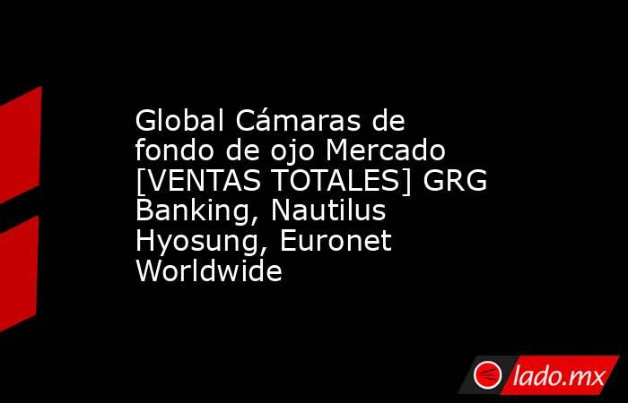 Global Cámaras de fondo de ojo Mercado [VENTAS TOTALES] GRG Banking, Nautilus Hyosung, Euronet Worldwide. Noticias en tiempo real