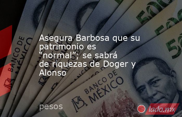 Asegura Barbosa que su patrimonio es “normal”; se sabrá de riquezas de Doger y Alonso. Noticias en tiempo real