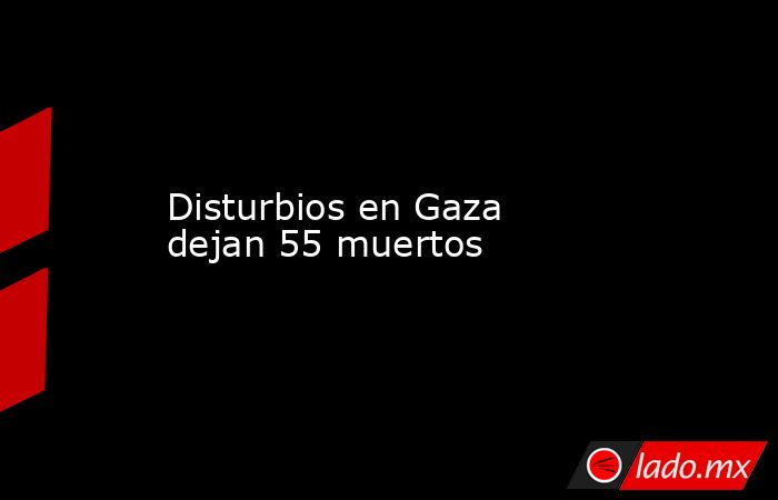 Disturbios en Gaza dejan 55 muertos. Noticias en tiempo real