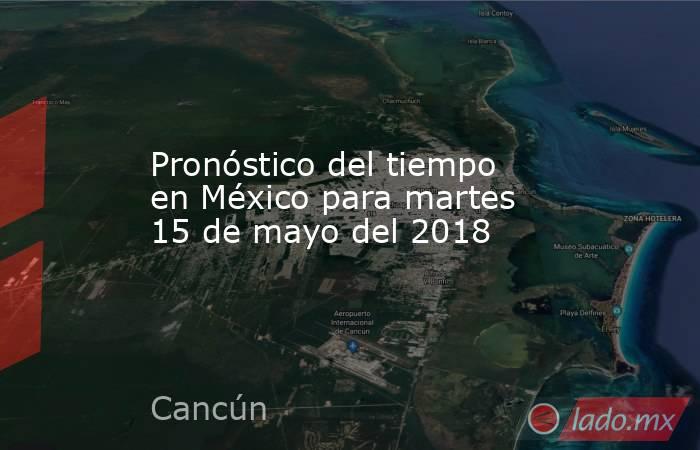 Pronóstico del tiempo en México para martes 15 de mayo del 2018. Noticias en tiempo real