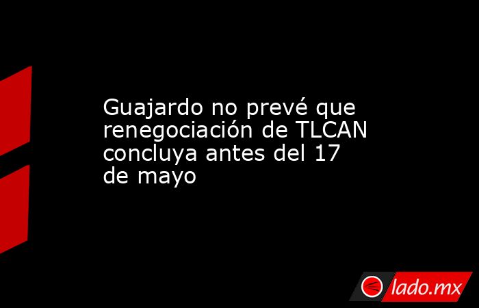 Guajardo no prevé que renegociación de TLCAN concluya antes del 17 de mayo. Noticias en tiempo real